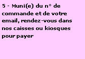 Zone de Texte: 5 - Muni(e) du n° de commande et de votre email, rendez-vous dans nos caisses ou kiosques pour payer